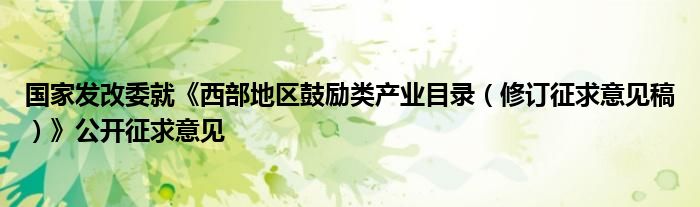 国家发改委就《西部地区鼓励类产业目录（修订征求意见稿）》公开征求意见