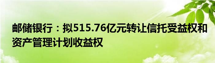 邮储银行：拟515.76亿元转让信托受益权和资产管理计划收益权