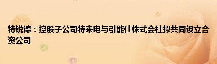 特锐德：控股子公司特来电与引能仕株式会社拟共同设立合资公司