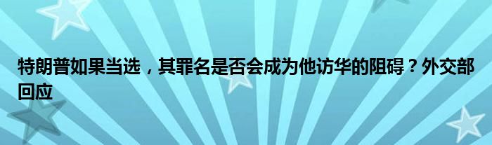 特朗普如果当选，其罪名是否会成为他访华的阻碍？外交部回应