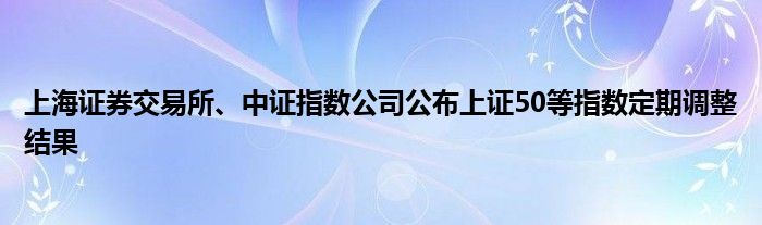 上海证券交易所、中证指数公司公布上证50等指数定期调整结果