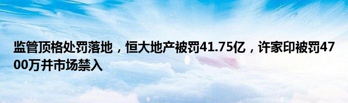 监管顶格处罚落地，恒大地产被罚41.75亿，许家印被罚4700万并市场禁入