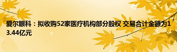 爱尔眼科：拟收购52家医疗机构部分股权 交易合计金额为13.44亿元