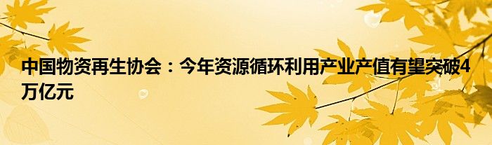 中国物资再生协会：今年资源循环利用产业产值有望突破4万亿元