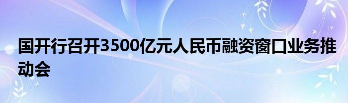 国开行召开3500亿元人民币融资窗口业务推动会