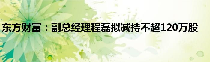 东方财富：副总经理程磊拟减持不超120万股