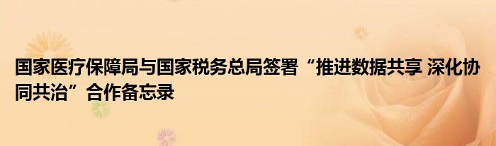 国家医疗保障局与国家税务总局签署“推进数据共享 深化协同共治”合作备忘录