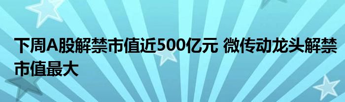 下周A股解禁市值近500亿元 微传动龙头解禁市值最大