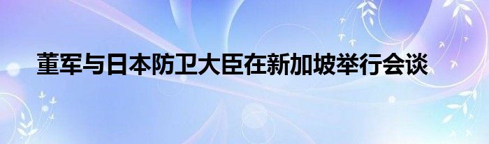 董军与日本防卫大臣在新加坡举行会谈