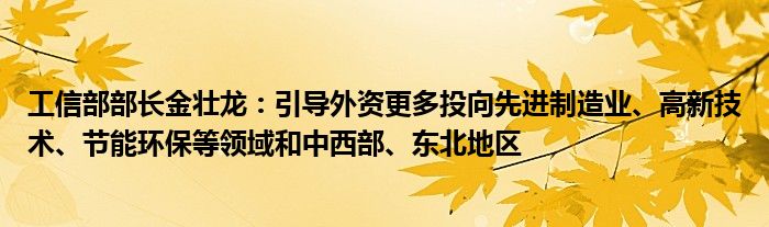 工信部部长金壮龙：引导外资更多投向先进制造业、高新技术、节能环保等领域和中西部、东北地区