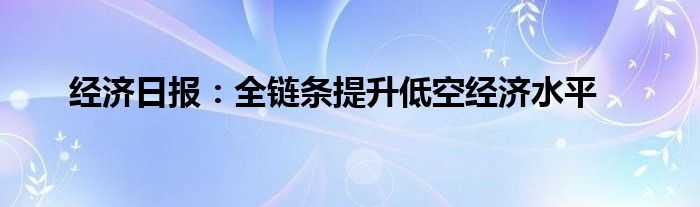 经济日报：全链条提升低空经济水平