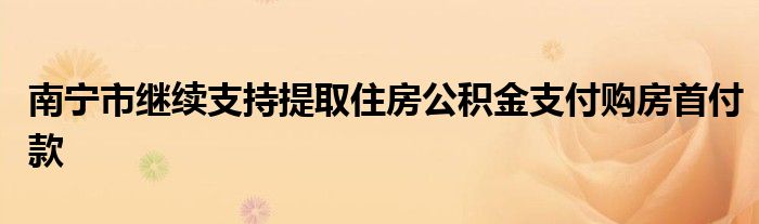 南宁市继续支持提取住房公积金支付购房首付款