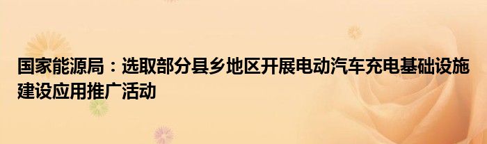 国家能源局：选取部分县乡地区开展电动汽车充电基础设施建设应用推广活动