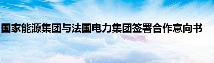 国家能源集团与法国电力集团签署合作意向书