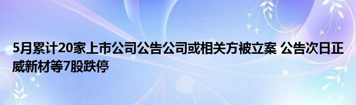 5月累计20家上市公司公告公司或相关方被立案 公告次日正威新材等7股跌停