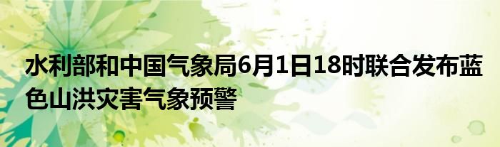 水利部和中国气象局6月1日18时联合发布蓝色山洪灾害气象预警