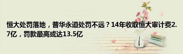 恒大处罚落地，普华永道处罚不远？14年收取恒大审计费2.7亿，罚款最高或达13.5亿