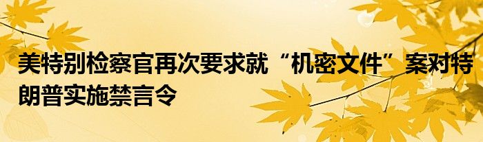 美特别检察官再次要求就“机密文件”案对特朗普实施禁言令