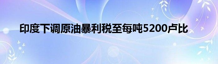 印度下调原油暴利税至每吨5200卢比