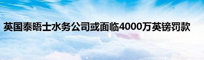 英国泰晤士水务公司或面临4000万英镑罚款