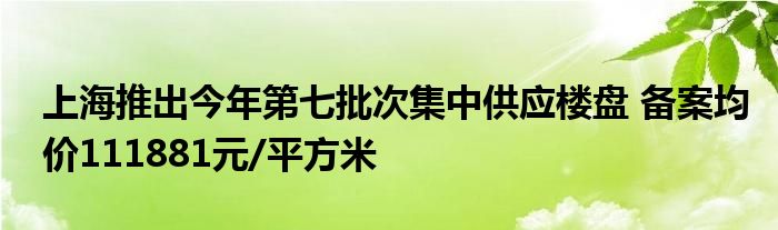 上海推出今年第七批次集中供应楼盘 备案均价111881元/平方米