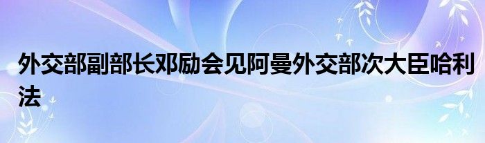 外交部副部长邓励会见阿曼外交部次大臣哈利法