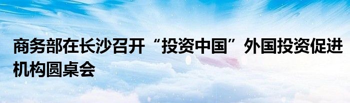 商务部在长沙召开“投资中国”外国投资促进机构圆桌会