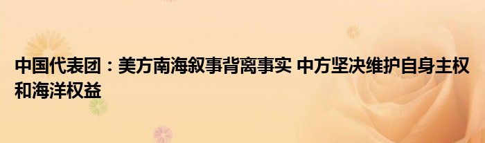 中国代表团：美方南海叙事背离事实 中方坚决维护自身主权和海洋权益