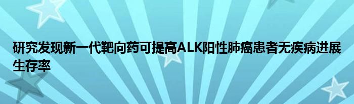 研究发现新一代靶向药可提高ALK阳性肺癌患者无疾病进展生存率