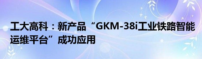 工大高科：新产品“GKM-38i工业铁路智能运维平台”成功应用