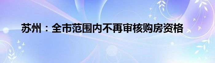 苏州：全市范围内不再审核购房资格