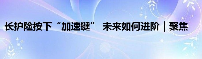 长护险按下“加速键” 未来如何进阶｜聚焦