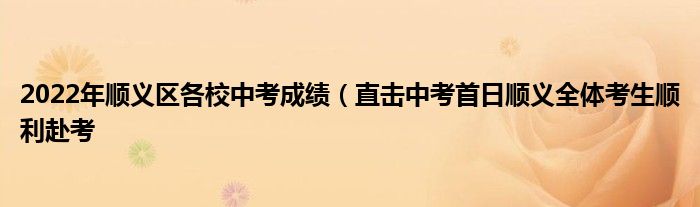 2022年顺义区各校中考成绩（直击中考首日顺义全体考生顺利赴考