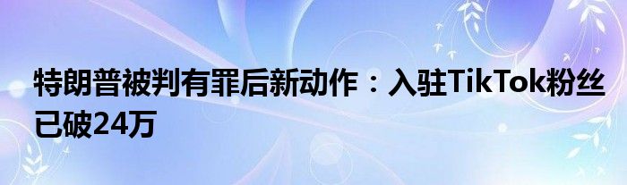 特朗普被判有罪后新动作：入驻TikTok粉丝已破24万