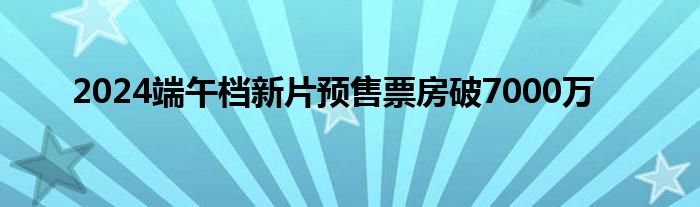 2024端午档新片预售票房破7000万