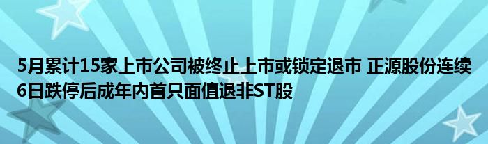 5月累计15家上市公司被终止上市或锁定退市 正源股份连续6日跌停后成年内首只面值退非ST股