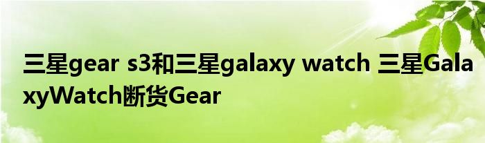 三星gear s3和三星galaxy watch 三星GalaxyWatch断货Gear