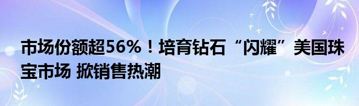 市场份额超56%！培育钻石“闪耀”美国珠宝市场 掀销售热潮