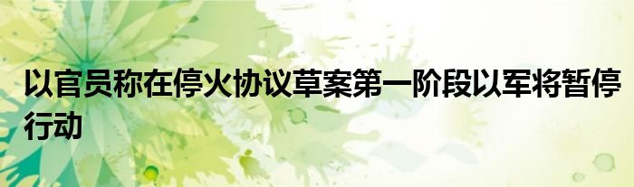 以官员称在停火协议草案第一阶段以军将暂停行动