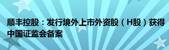 顺丰控股：发行境外上市外资股（H股）获得中国证监会备案