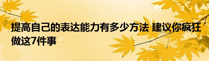 提高自己的表达能力有多少方法 建议你疯狂做这7件事