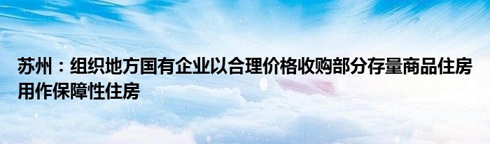 苏州：组织地方国有企业以合理价格收购部分存量商品住房用作保障性住房