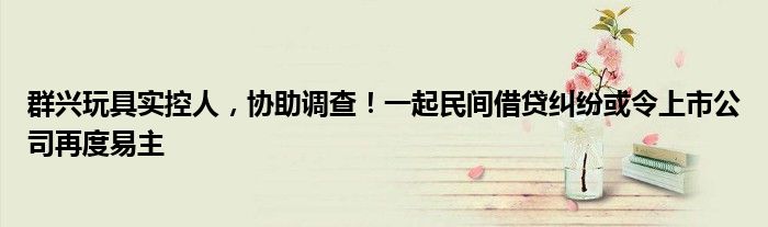 群兴玩具实控人，协助调查！一起民间借贷纠纷或令上市公司再度易主