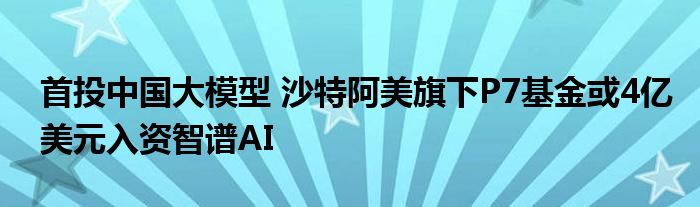 首投中国大模型 沙特阿美旗下P7基金或4亿美元入资智谱AI