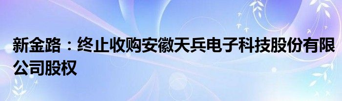 新金路：终止收购安徽天兵电子科技股份有限公司股权