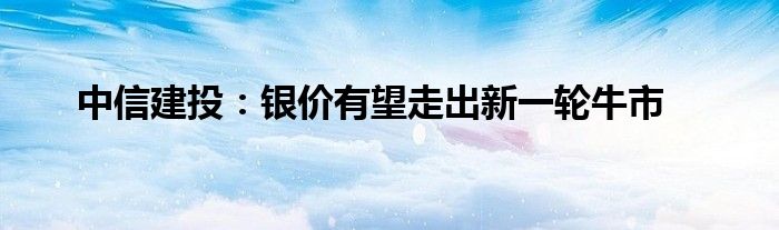 中信建投：银价有望走出新一轮牛市