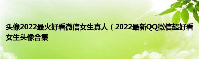 头像2022最火好看微信女生真人（2022最新QQ微信超好看女生头像合集