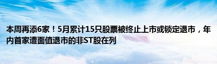 本周再添6家！5月累计15只股票被终止上市或锁定退市，年内首家遭面值退市的非ST股在列