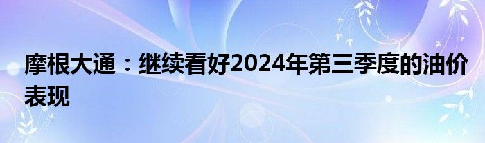 摩根大通：继续看好2024年第三季度的油价表现