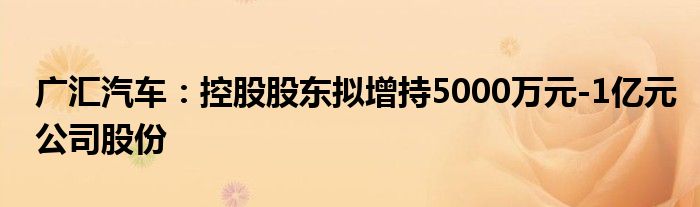 广汇汽车：控股股东拟增持5000万元-1亿元公司股份